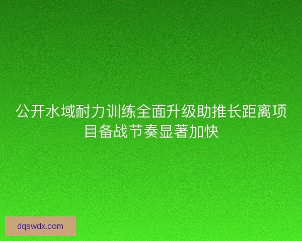 公开水域耐力训练全面升级助推长距离项目备战节奏显著加快