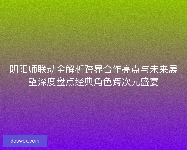 阴阳师联动全解析跨界合作亮点与未来展望深度盘点经典角色跨次元盛宴