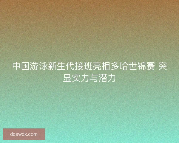 中国游泳新生代接班亮相多哈世锦赛 突显实力与潜力