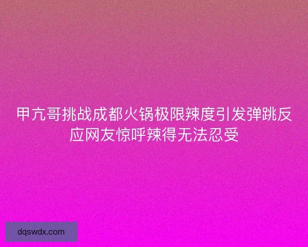 甲亢哥挑战成都火锅极限辣度引发弹跳反应网友惊呼辣得无法忍受