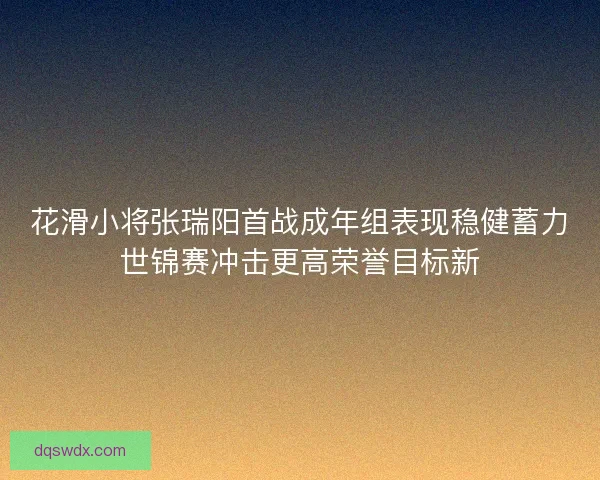花滑小将张瑞阳首战成年组表现稳健蓄力世锦赛冲击更高荣誉目标新 花滑小将张瑞阳首战成年组表现稳健蓄力世锦赛冲击更高荣誉目标新