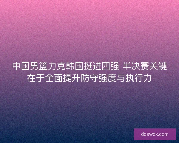 中国男篮力克韩国挺进四强 半决赛关键在于全面提升防守强度与执行力 中国男篮力克韩国挺进四强 半决赛关键在于全面提升防守强度与执行力