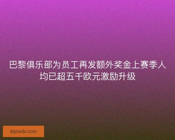 巴黎俱乐部为员工再发额外奖金上赛季人均已超五千欧元激励升级