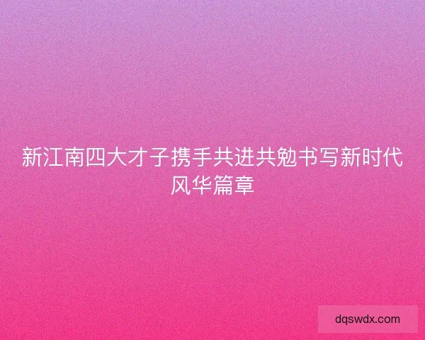 新江南四大才子携手共进共勉书写新时代风华篇章 新江南四大才子携手共进共勉书写新时代风华篇章