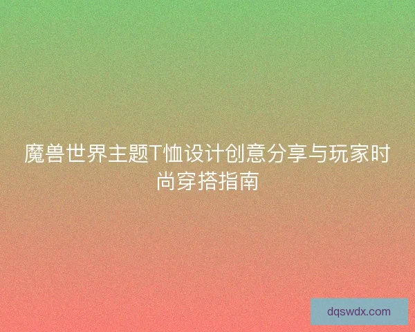 魔兽世界主题T恤设计创意分享与玩家时尚穿搭指南 魔兽世界主题T恤设计创意分享与玩家时尚穿搭指南