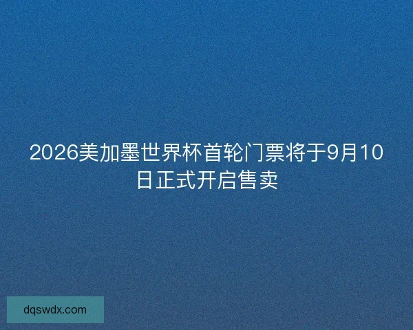 2026美加墨世界杯首轮门票将于9月10日正式开启售卖