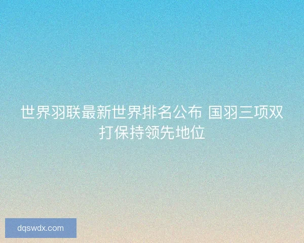 世界羽联最新世界排名公布 国羽三项双打保持领先地位 世界羽联最新世界排名公布 国羽三项双打保持领先地位