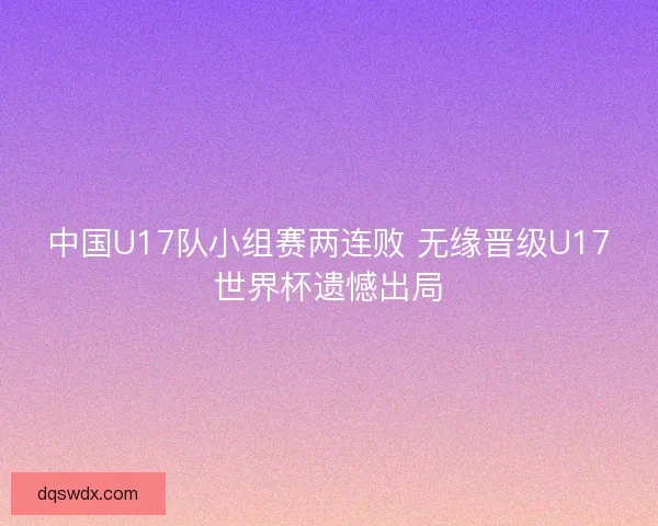中国U17队小组赛两连败 无缘晋级U17世界杯遗憾出局 中国U17队小组赛两连败 无缘晋级U17世界杯遗憾出局
