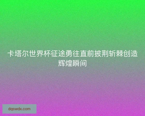 卡塔尔世界杯征途勇往直前披荆斩棘创造辉煌瞬间 卡塔尔世界杯征途勇往直前披荆斩棘创造辉煌瞬间