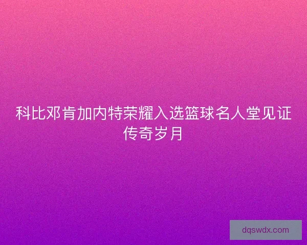 科比邓肯加内特荣耀入选篮球名人堂见证传奇岁月 科比邓肯加内特荣耀入选篮球名人堂见证传奇岁月