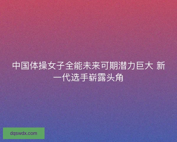 中国体操女子全能未来可期潜力巨大 新一代选手崭露头角 中国体操女子全能未来可期潜力巨大 新一代选手崭露头角