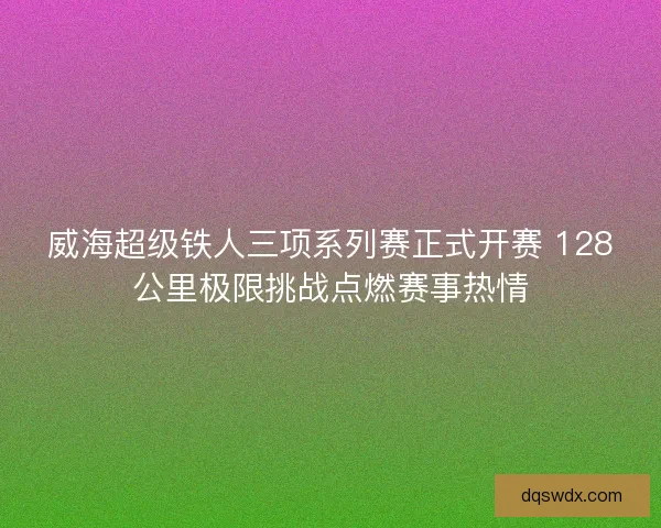威海超级铁人三项系列赛正式开赛 128公里极限挑战点燃赛事热情