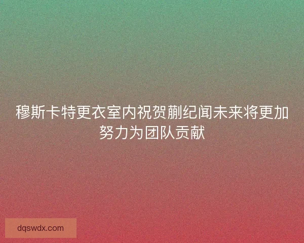穆斯卡特更衣室内祝贺蒯纪闻未来将更加努力为团队贡献 穆斯卡特更衣室内祝贺蒯纪闻未来将更加努力为团队贡献
