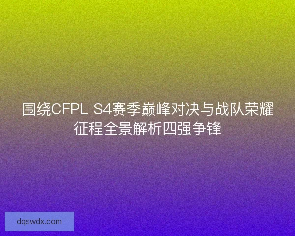 围绕CFPL S4赛季巅峰对决与战队荣耀征程全景解析四强争锋