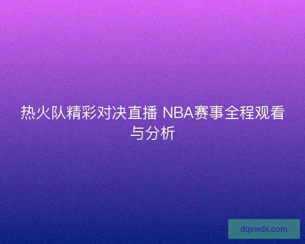 热火队精彩对决直播 NBA赛事全程观看与分析 热火队精彩对决直播 NBA赛事全程观看与分析