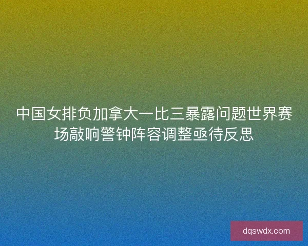 中国女排负加拿大一比三暴露问题世界赛场敲响警钟阵容调整亟待反思 中国女排负加拿大一比三暴露问题世界赛场敲响警钟阵容调整亟待反思
