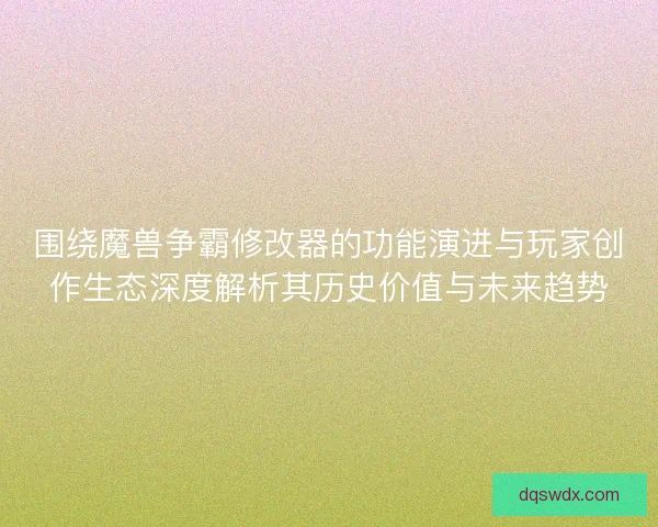围绕魔兽争霸修改器的功能演进与玩家创作生态深度解析其历史价值与未来趋势