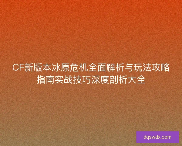 CF新版本冰原危机全面解析与玩法攻略指南实战技巧深度剖析大全 CF新版本冰原危机全面解析与玩法攻略指南实战技巧深度剖析大全