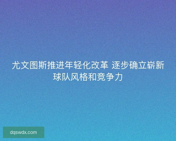 尤文图斯推进年轻化改革 逐步确立崭新球队风格和竞争力 尤文图斯推进年轻化改革 逐步确立崭新球队风格和竞争力
