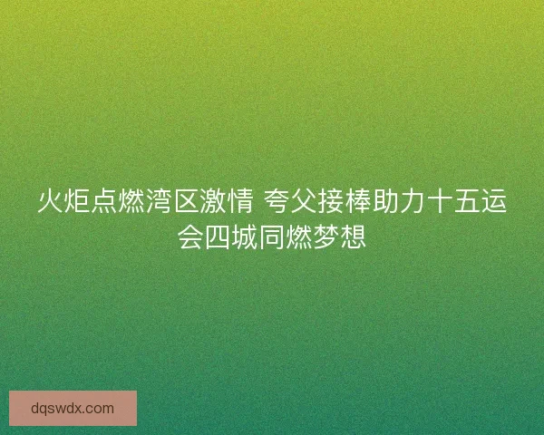 火炬点燃湾区激情 夸父接棒助力十五运会四城同燃梦想